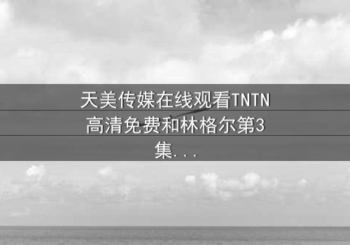 天美传媒在线观看TNTN高清免费和林格尔第3集 - 在线观看 - 一场跨越时空的生死抉择