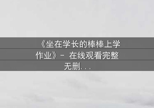 《坐在学长的棒棒上学作业》- 在线观看完整无删 - 一段禁忌之恋的青春风暴