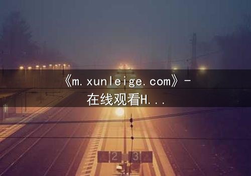 《m.xunleige.com》- 在线观看HD中字完整无删影视大全第3集 - 揭开隐藏的真相,你敢直面吗?