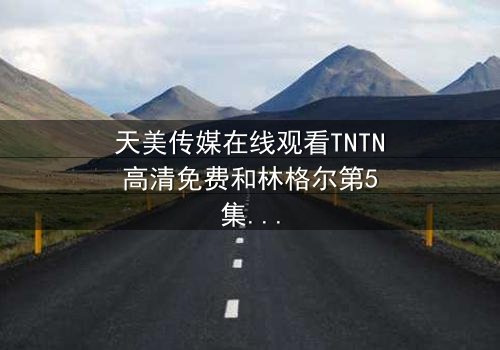 天美传媒在线观看TNTN高清免费和林格尔第5集 - 在线观看 - 一场跨越时空的生死对决