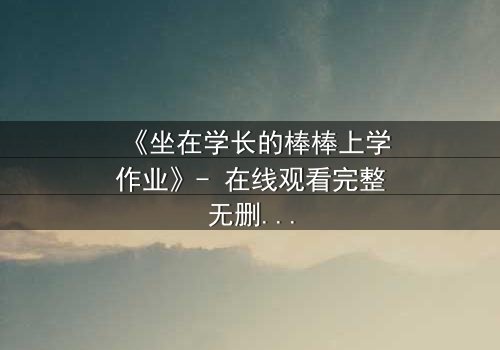 《坐在学长的棒棒上学作业》- 在线观看完整无删 - 当学习变成禁忌游戏