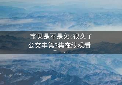 宝贝是不是欠c很久了公交车第3集在线观看 - 一场禁忌之恋的爆发与救赎