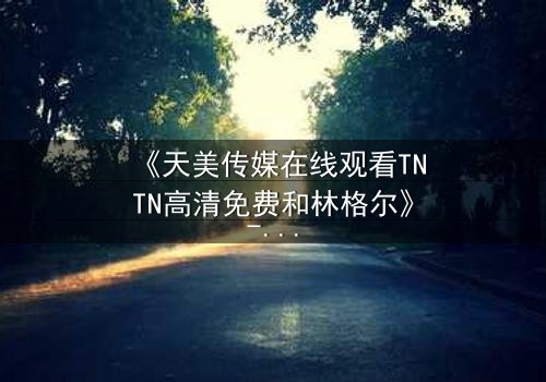 《天美传媒在线观看TNTN高清免费和林格尔》- 在线观看第3集 - 揭开隐藏的真相,你敢直面吗?