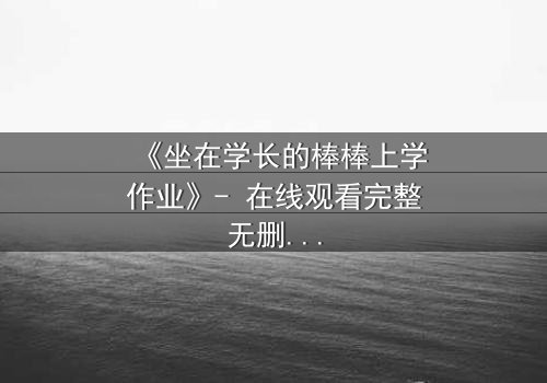 《坐在学长的棒棒上学作业》- 在线观看完整无删 - 当秘密成为学习的代价