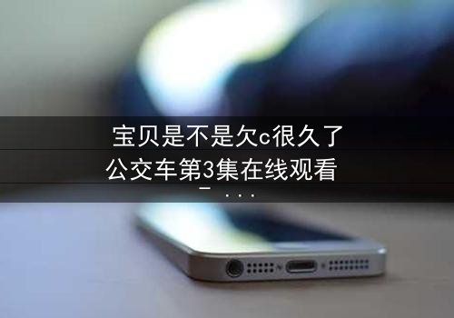 宝贝是不是欠c很久了公交车第3集在线观看 - 隐藏的秘密即将引爆!