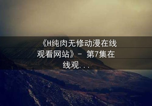 《H纯肉无修动漫在线观看网站》- 第7集在线观看 - 当欲望与人性在暗网中碰撞
