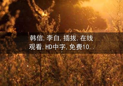 《韩信李白插拔》-在线观看HD中字 - 免费1080P超清完整无删
