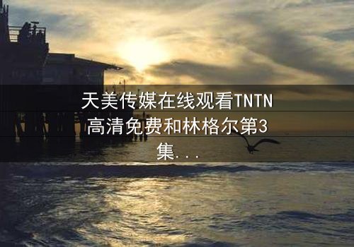 天美传媒在线观看TNTN高清免费和林格尔第3集-完整无删 - 真相背后的惊天秘密