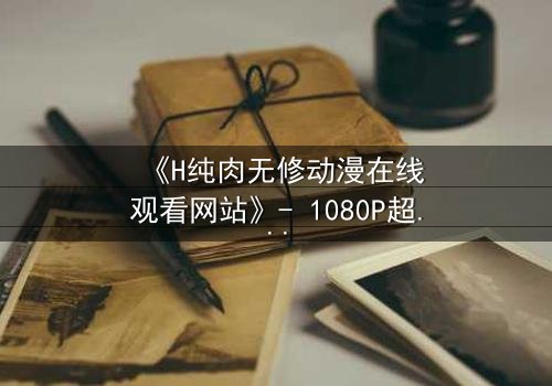 《H纯肉无修动漫在线观看网站》- 1080P超清完整无删 - 当欲望撕开道德的伪装