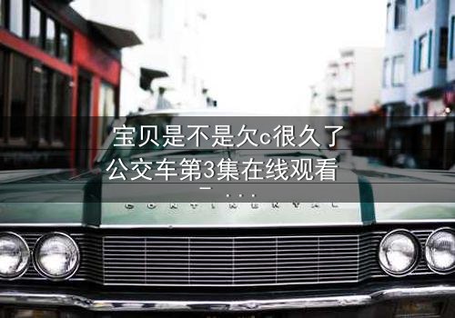 宝贝是不是欠c很久了公交车第3集在线观看 - 一场情感风暴即将引爆!