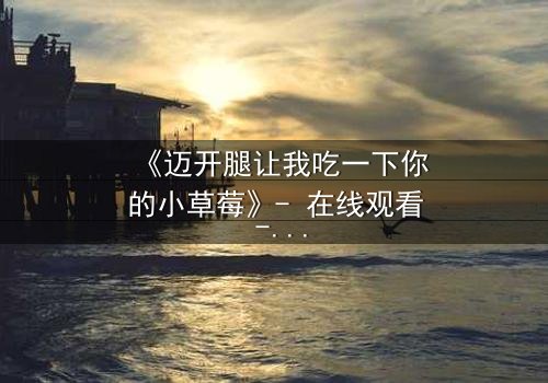 《迈开腿让我吃一下你的小草莓》- 在线观看 - 当禁忌之恋遇上致命诱惑