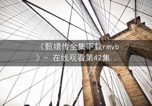 《甄嬛传全集下载rmvb》- 在线观看第42集 - 后宫权谋的终极对决