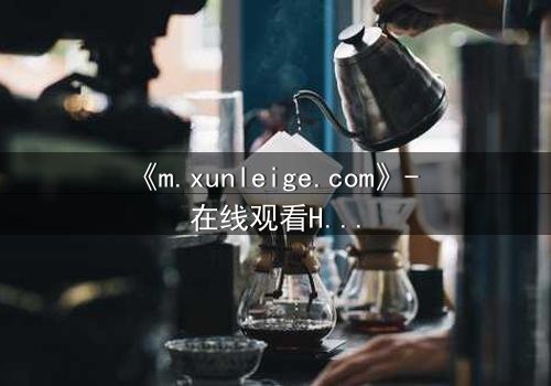 《m.xunleige.com》- 在线观看HD中字完整无删影视大全第3集 - 揭开隐藏的真相,你敢点开吗?