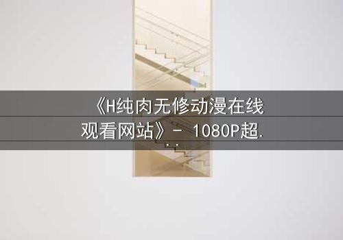 《H纯肉无修动漫在线观看网站》- 1080P超清完整无删 - 当欲望与人性在屏幕中燃烧