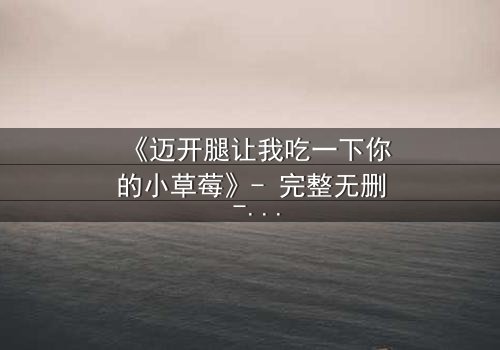 《迈开腿让我吃一下你的小草莓》- 完整无删 - 当欲望与纯真碰撞,谁将主宰命运?