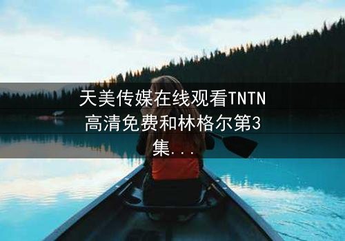 天美传媒在线观看TNTN高清免费和林格尔第3集 - 在线观看 - 当真相撕裂亲情,谁能全身而退?