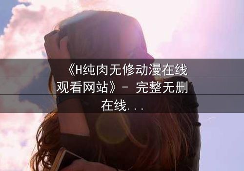 《H纯肉无修动漫在线观看网站》- 完整无删在线观看 - 揭开禁忌之恋的终极秘密