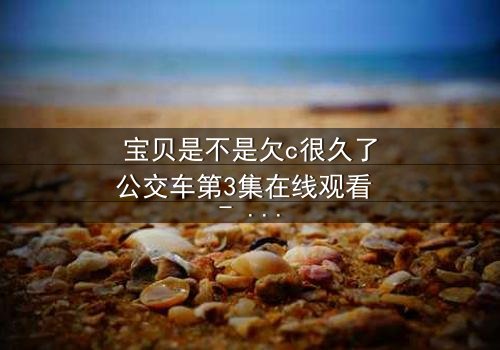宝贝是不是欠c很久了公交车第3集在线观看 - 隐藏的秘密即将揭晓