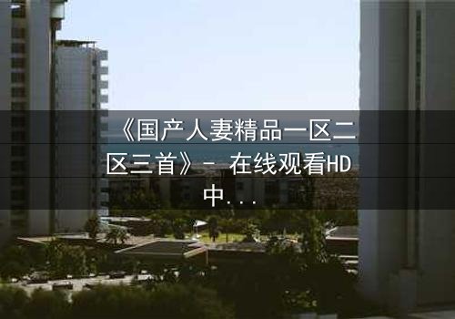 《国产人妻精品一区二区三首》- 在线观看HD中字 - 免费1080P超清完整无删
