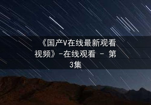 《国产V在线最新观看视频》-在线观看 - 第3集