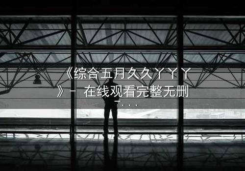 《综合五月久久丫丫丫》- 在线观看完整无删 - 揭开那场五月阴谋的真相