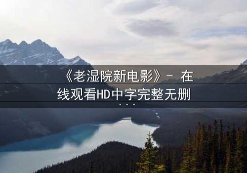 《老湿院新电影》- 在线观看HD中字完整无删 - 一部让你笑中带泪的荒诞人生启示录