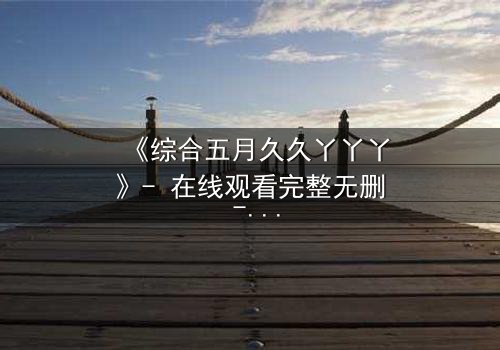 《综合五月久久丫丫丫》- 在线观看完整无删 - 一场关于爱与背叛的终极抉择