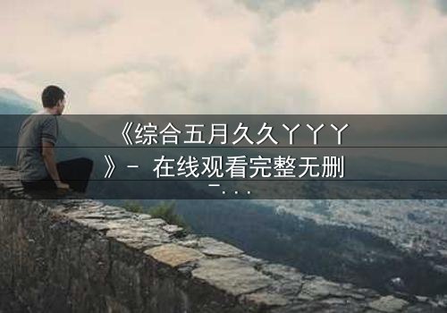 《综合五月久久丫丫丫》- 在线观看完整无删 - 一场跨越时空的禁忌之恋