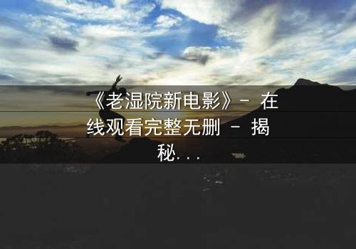 《老湿院新电影》- 在线观看完整无删 - 揭秘人性与科技的终极对决