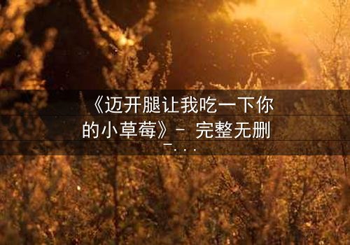 《迈开腿让我吃一下你的小草莓》- 完整无删 - 当欲望与纯真相撞,谁能全身而退?