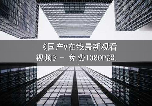 《国产V在线最新观看视频》- 免费1080P超清 - 第3集完整无删