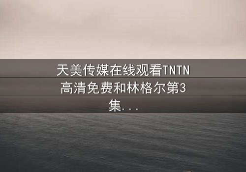 天美传媒在线观看TNTN高清免费和林格尔第3集-完整无删 - 一场跨越时空的救赎之战