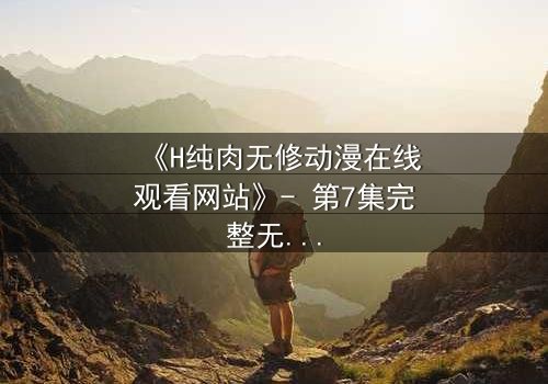 《H纯肉无修动漫在线观看网站》- 第7集完整无删版 - 当欲望撕开道德的伪装