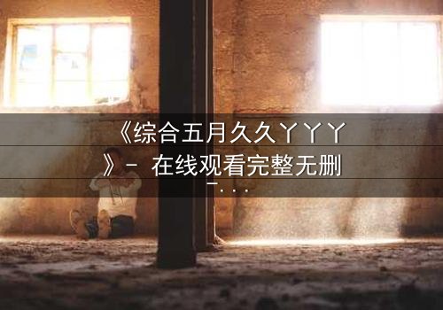 《综合五月久久丫丫丫》- 在线观看完整无删 - 一场关于爱与背叛的终极抉择