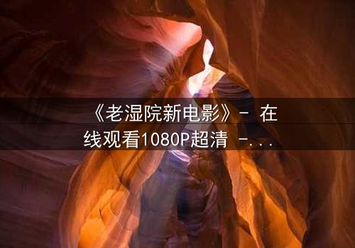《老湿院新电影》- 在线观看1080P超清 - 一场颠覆你认知的荒诞盛宴