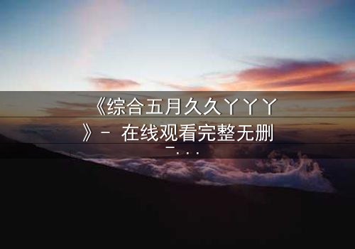 《综合五月久久丫丫丫》- 在线观看完整无删 - 一场跨越时空的爱恨纠葛