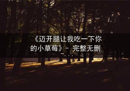 《迈开腿让我吃一下你的小草莓》- 完整无删 - 当欲望与纯真碰撞,谁将主宰命运?