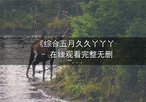 《综合五月久久丫丫丫》- 在线观看完整无删 - 一场跨越时空的爱恨纠葛