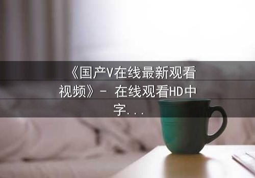 《国产V在线最新观看视频》- 在线观看HD中字 - 免费1080P超清完整无删