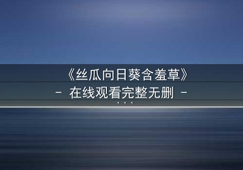 《丝瓜向日葵含羞草》- 在线观看完整无删 - 当植物化身人性,谁在操控命运?