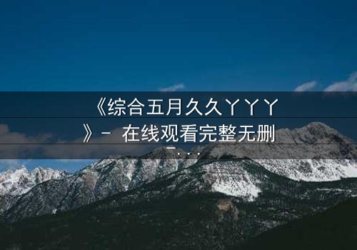 《综合五月久久丫丫丫》- 在线观看完整无删 - 一场跨越五月的命运纠缠