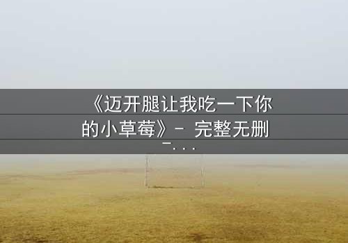 《迈开腿让我吃一下你的小草莓》- 完整无删 - 当欲望与纯真相撞,谁将主宰命运?