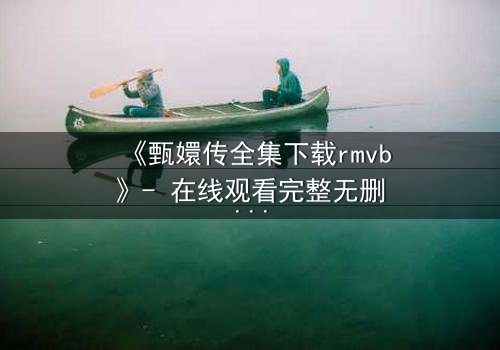 《甄嬛传全集下载rmvb》- 在线观看完整无删版 - 揭秘后宫权谋背后的血泪真相