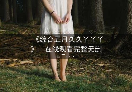 《综合五月久久丫丫丫》- 在线观看完整无删 - 一场跨越时空的爱恨纠葛