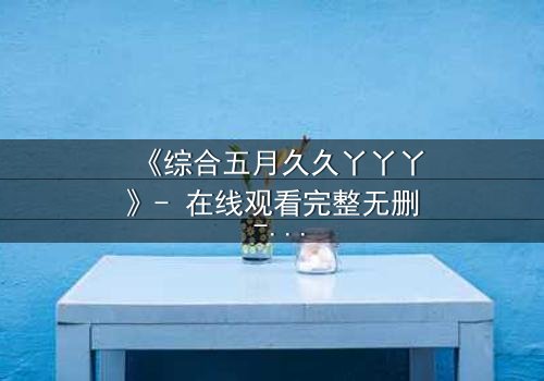 《综合五月久久丫丫丫》- 在线观看完整无删 - 一场跨越时空的爱恨纠葛