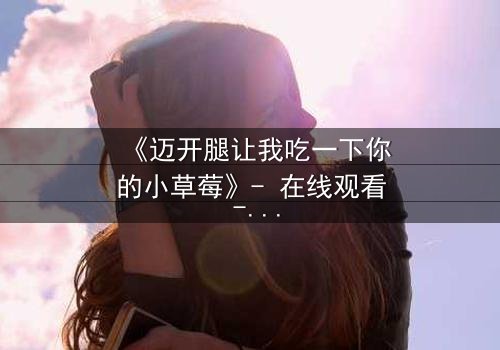 《迈开腿让我吃一下你的小草莓》- 在线观看 - 当禁忌之恋遇上致命诱惑