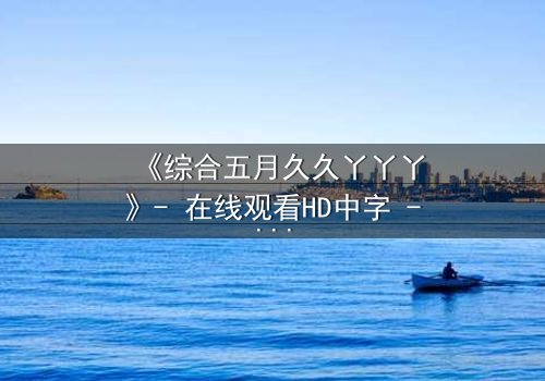 《综合五月久久丫丫丫》- 在线观看HD中字 - 揭开层层谜团,你敢直面真相吗?