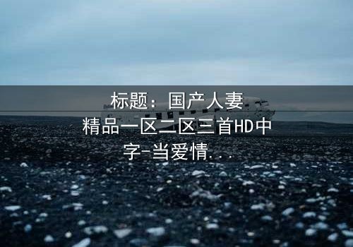 标题:国产人妻精品一区二区三首HD中字-当爱情与秘密交织,谁能守住最后底线?