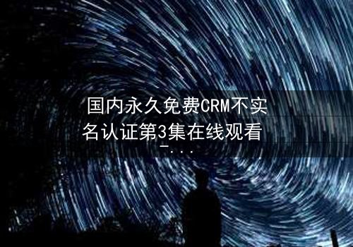 国内永久免费CRM不实名认证第3集在线观看 - 揭开企业数据背后的惊天秘密