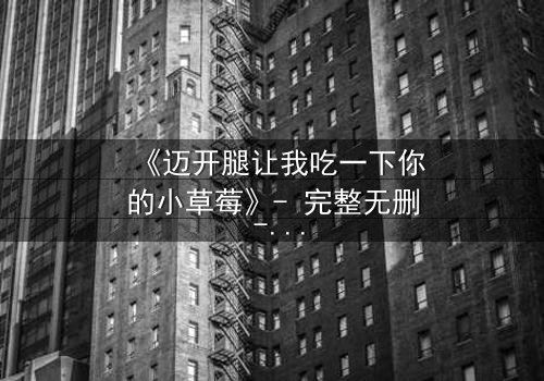 《迈开腿让我吃一下你的小草莓》- 完整无删 - 当欲望与纯真碰撞,谁将主宰命运?